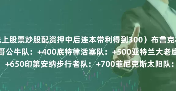 线上股票炒股配资押中后连本带利得到300）　　布鲁克林篮网队：+295　　芝加哥公牛队：+400　　底特律活塞队：+500　　亚特兰大老鹰队：+650　　印第安纳步行者队：+700　　菲尼克斯太阳队：+850　　奥兰多魔术队：+1000