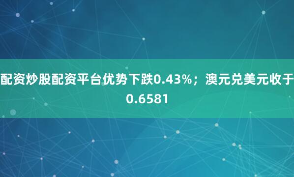 配资炒股配资平台优势下跌0.43%；澳元兑美元收于0.6581