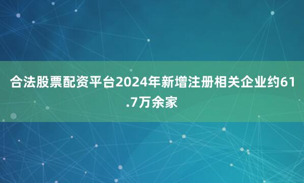 合法股票配资平台2024年新增注册相关企业约61.7万余家