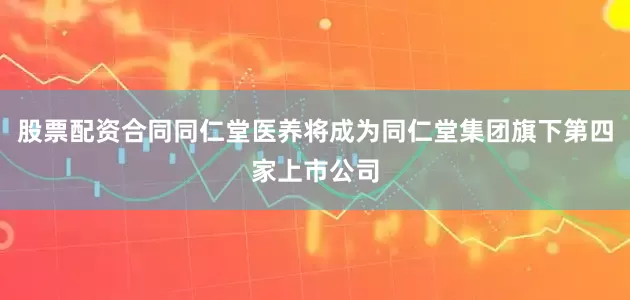 股票配资合同同仁堂医养将成为同仁堂集团旗下第四家上市公司