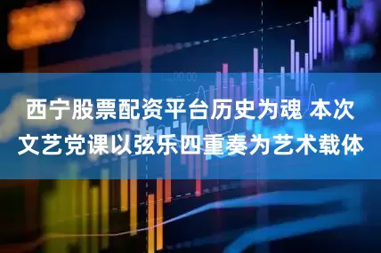 西宁股票配资平台历史为魂 本次文艺党课以弦乐四重奏为艺术载体