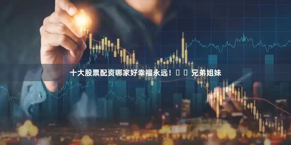 十大股票配资哪家好幸福永远！☘️兄弟姐妹