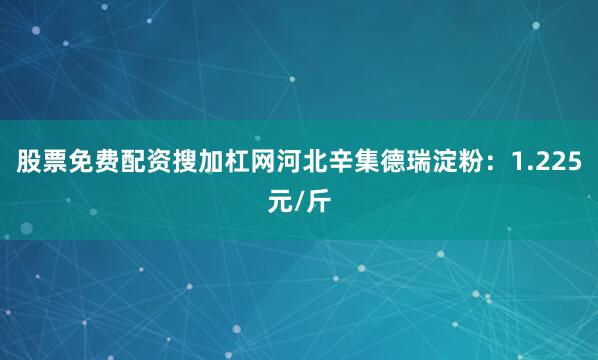 股票免费配资搜加杠网河北辛集德瑞淀粉：1.225元/斤