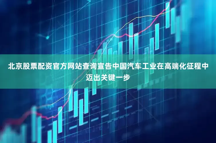 北京股票配资官方网站查询宣告中国汽车工业在高端化征程中迈出关键一步
