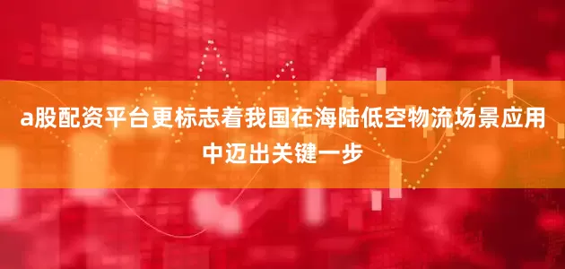 a股配资平台更标志着我国在海陆低空物流场景应用中迈出关键一步